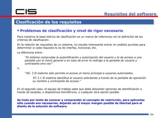 Requisitos del software

Clasificación de los requisitos

 Problemas de clasificación y nivel de rigor necesario
Para nosotros la base teórica de clasificación es un marco de referencia con la definición de los
criterios de clasificación.
En la relación de requisitos de un sistema, no resulta interesante entrar en análisis puristas para
determinar si cada requisito lo es de interfaz, funcional, etc.
La diferencia entre:
     “El sistema comprueba la autentificación y autorización del usuario y le da acceso a una
     pantalla con el menú general o en caso de error le redirige a la pantalla de usuario y
     contraseña otra vez”
Y:
      “RS. 3 El sistema sólo permite el acceso al menú principal a usuarios autorizados.
            RT.3.1 El sistema identifica al usuario solicitando a través de la pantalla de operación
            su nombre y contraseña de acceso.”


En el segundo caso, el equipo de trabajo sabe que debe descartar opciones de identificación a
través de tarjetas, o dispositivos biométricos, o cualquier otra opción posible.

Se trata por tanto de conocer y comprender el concepto de restricción, para aplicarlas
sólo cuando son necesarias, dejando así el mayor margen posible de libertad para el
diseño de la solución de software.


                                                                                                       104
 