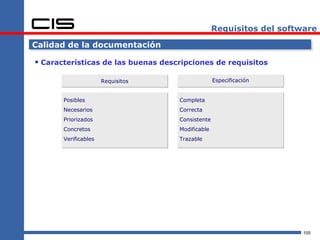 Requisitos del software

Calidad de la documentación

 Características de las buenas descripciones de requisitos

                      Requisitos                  Especificación


       Posibles                     Completa
       Necesarios                   Correcta
       Priorizados                  Consistente
       Concretos                    Modificable
       Verificables                 Trazable




                                                                      105
 