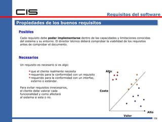Requisitos del software

Propiedades de los buenos requisitos

 Posibles
 Cada requisito debe poder implementarse dentro de las capacidades y limitaciones conocidas
 del sistema y su entorno. El director técnico deberá comprobar la viabilidad de los requisitos
 antes de comprobar el documento.



 Necesarios

 Un requisito es necesario si es algo:

        que el cliente realmente necesita                    Alto
        requerido para la conformidad con un requisito
        requerido para la conformidad con un interfaz,
         externo o estándar.

 Para evitar requisitos innecesarios,
 el cliente debe valorar cada                             Coste
 funcionalidad y como afectará
 al sistema si esta o no.




                                                                                            Alto
                                                                           Valor
                                                                                                   106
 