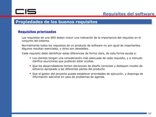 Requisitos del software

Propiedades de los buenos requisitos

 Requisitos priorizados
   Los requisitos de una SRS deben incluir una indicación de la importancia del requisito en el
   conjunto del sistema.
   Normalmente todos los requisitos de un producto de software no son igual de importantes.
   Algunos resultan esenciales, y otros son deseables.
   Cada requisito debe identificar estas diferencias de forma clara, de esta forma ayuda a:
          Los clientes tengan una consideración más adecuada de cada requisito, y a menudo
           clarifica asunciones que pudieran estar ocultas.
          Que los desarrolladores tomen decisiones de diseño correctas y dediquen niveles de
           esfuerzo apropiado a las diferentes partes del producto.
          Que el gestor del proyecto pueda establecer prioridades de ejecución, y disponga de
           información adicional en caso de problemas de agenda.




                                                                                                  107
 