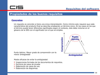 Requisitos del software

Propiedades de los buenos requisitos

 Concretos
  Un requisito es concreto si tiene una única interpretación. Como mínimo esto requiere que cada
  característica del producto final se describa empleando un término único. En los casos en los que
  el término puede tener diferentes significados según el contexto, éste debe incluirse en el
  glosario de la SRS con el significado con el que se emplea.



                                                                          Punto




                                                         Comprensión
                                                                          óptimo




  Punto óptimo: Mayor grado de comprensión con la
  menor ambigüedad                                                      Ambigüedad

  Modos eficaces de evitar la ambigüedad:
     Inspecciones formales de los documentos de requisitos.
     Escritura de casos de prueba
     Elaboración de casos de uso.
     Elaboración de diagramas.

                                                                                                  108
 