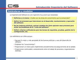 Introducción Ingeniería del Software

Estándares y modelos
 La Ingeniería del Software es una ingeniería muy joven que necesitaba:

     Definirse a sí misma: ¿Cuáles son las áreas de conocimiento que la comprenden?
     Definir los procesos que intervienen en el desarrollo, mantenimiento y operación
      del software

     De las mejores prácticas, extraer modelos de cómo ejecutar esos procesos para
      evitar los problemas de la “crisis del software”

     Definir criterios unificadores para las tareas de requisitos, pruebas, gestión de la
      configuración, etc.


 Los estándares son útiles porque:

       Agrupan lo mejor y más apropiado de las buenas prácticas y usos del desarrollo de
        software.
       Engloban los “conocimientos”.
       Proporcionan un marco para implementar procedimientos de aseguramiento de la calidad.
       Proporcionan continuidad y entendimiento entre el trabajo de personas y organizaciones
        distintas.




                                                                                                 11
 