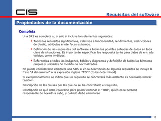 Requisitos del software

Propiedades de la documentación

 Completa
  Una SRS es completa si, y sólo si incluye los elementos siguientes:
        Todos los requisitos significativos, relativos a funcionalidad, rendimientos, restricciones
          de diseño, atributos e interfaces externos.
        Definición de las respuestas del software a todas las posibles entradas de datos en toda
          clase de situaciones. Es importante especificar las respuesta tanto para datos de entrada
          válidos, como inválidos.
        Referencias a todas las imágenes, tablas y diagramas y definición de todos los términos
          propios y unidades de medida no normalizadas.
  No puede considerarse completa una SRS si en la descripción de algunos requisitos se incluye la
  frase “A determinar” o la expresión inglesa “TBD” (to be determined).
  Si excepcionalmente se indica que un requisito se concretará más adelante es necesario indicar
  también:
  Descripción de las causas por las que no se ha concretado el requisito.
  Descripción de qué debe realizarse para poder eliminar el “TBD”, quién es la persona
  responsable de llevarlo a cabo, y cuándo debe eliminarse




                                                                                                       110
 