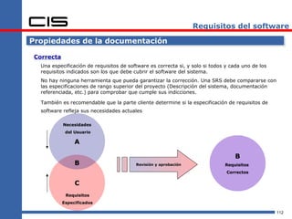 Requisitos del software

Propiedades de la documentación

 Correcta
   Una especificación de requisitos de software es correcta si, y solo si todos y cada uno de los
   requisitos indicados son los que debe cubrir el software del sistema.
   No hay ninguna herramienta que pueda garantizar la corrección. Una SRS debe compararse con
   las especificaciones de rango superior del proyecto (Descripción del sistema, documentación
   referenciada, etc.) para comprobar que cumple sus indicciones.

   También es recomendable que la parte cliente determine si la especificación de requisitos de
   software refleja sus necesidades actuales

            Necesidades
             del Usuario

                 A

                                                                                   B
                 B                        Revisión y aprobación                Requisitos
                                                                                Correctos

                 C
             Requisitos
            Especificados

                                                                                                    112
 