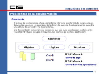 Requisitos del software

Propiedades de la documentación

 Consistente
   El atributo de consistencia se refiere a consistencia interna no a conformidad o congruencia con
   documentos superiores (ej. descripción del sistema). La ausencia de esta congruencia supondría
   un problema de corrección y no de consistencia.
   Una documentación es internamente consistente si, y solo si, no se establecen conflictos entre
   requisitos individuales o grupos de requisitos. Los tres tipos de conflictos posibles son:



                                            Conflictos


               Objetos                       Lógicos                      Términos


                                                               RF 10 Informe A
                                         C=A+B
                                                               “cierre de caja”
                                         C=A*B                 RF 50 Informe A
                                                               “cierre diario de operaciones”


                                                                                                    113
 