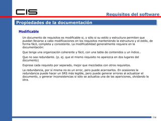 Requisitos del software

Propiedades de la documentación

 Modificable
   Un documento de requisitos es modificable si, y sólo si su estilo y estructura permiten que
   puedan llevarse a cabo modificaciones en los requisitos manteniendo la estructura y el estilo, de
   forma fácil, completa y consistente. La modificabilidad generalmente requiere en la
   documentación:
   Que tenga una organización coherente y fácil, con una tabla de contenidos y un índice..
   Que no sea redundante. (p. ej. que el mismo requisito no aparezca en dos lugares del
   documento)
   Exprese cada requisito por separado, mejor que mezclados con otros requisitos.
   La redundancia, por sí misma no es un error, pero puede acarrearlos. En ocasiones la
   redundancia puede hacer un SRS más legible, pero puede generar errores al actualizar el
   documento, y generar inconsistencias si sólo se actualiza una de las apariciones, olvidando la
   otra.




                                                                                                    114
 