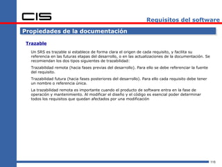 Requisitos del software

Propiedades de la documentación

 Trazable
   Un SRS es trazable si establece de forma clara el origen de cada requisito, y facilita su
   referencia en las futuras etapas del desarrollo, o en las actualizaciones de la documentación. Se
   recomiendan los dos tipos siguientes de trazabilidad:
   Trazabilidad remota (hacia fases previas del desarrollo). Para ello se debe referenciar la fuente
   del requisito.
   Trazabilidad futura (hacia fases posteriores del desarrollo). Para ello cada requisito debe tener
   un nombre o referencia única.
   La trazabilidad remota es importante cuando el producto de software entra en la fase de
   operación y mantenimiento. Al modificar el diseño y el código es esencial poder determinar
   todos los requisitos que quedan afectados por una modificación




                                                                                                       115
 