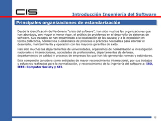 Introducción Ingeniería del Software

Principales organizaciones de estandarización

Desde la identificación del fenómeno “crisis del software”, han sido muchas las organizaciones que
han abordado, con mayor o menor rigor, el análisis de problemas en el desarrollo de sistemas de
software. Sus trabajos se han encaminado a la localización de las causas; y a la exposición en
textos didácticos, normativos o estándares de procesos o prácticas necesarias para abordar el
desarrollo, mantenimiento y operación con las mayores garantías de éxito.
Han sido muchos los departamentos de universidades, organismos de normalización o investigación
nacionales o internacionales, sociedades de profesionales, departamentos de defensa,
departamentos de calidad y procesos de empresas los que han ido generando normas y estándares.
Este compendio considera como entidades de mayor reconocimiento internacional, por sus trabajos
y esfuerzos realizados para la normalización, y reconocimiento de la Ingeniería del software a: ISO,
IEEE- Computer Society y SEI.




                                                                                                       12
 