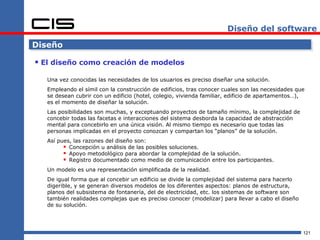 Diseño del software

Diseño

 El diseño como creación de modelos
   Una vez conocidas las necesidades de los usuarios es preciso diseñar una solución.
   Empleando el símil con la construcción de edificios, tras conocer cuales son las necesidades que
   se desean cubrir con un edificio (hotel, colegio, vivienda familiar, edificio de apartamentos…),
   es el momento de diseñar la solución.
   Las posibilidades son muchas, y exceptuando proyectos de tamaño mínimo, la complejidad de
   concebir todas las facetas e interacciones del sistema desborda la capacidad de abstracción
   mental para concebirlo en una única visión. Al mismo tiempo es necesario que todas las
   personas implicadas en el proyecto conozcan y compartan los “planos” de la solución.
   Así pues, las razones del diseño son:
          Concepción u análisis de las posibles soluciones.
          Apoyo metodológico para abordar la complejidad de la solución.
          Registro documentado como medio de comunicación entre los participantes.
   Un modelo es una representación simplificada de la realidad.
   De igual forma que al concebir un edificio se divide la complejidad del sistema para hacerlo
   digerible, y se generan diversos modelos de los diferentes aspectos: planos de estructura,
   planos del subsistema de fontanería, del de electricidad, etc. los sistemas de software son
   también realidades complejas que es preciso conocer (modelizar) para llevar a cabo el diseño
   de su solución.




                                                                                                  121
 