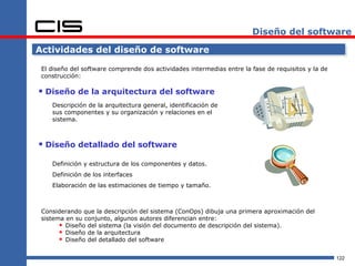 Diseño del software

Actividades del diseño de software

 El diseño del software comprende dos actividades intermedias entre la fase de requisitos y la de
 construcción:

 Diseño de la arquitectura del software
    Descripción de la arquitectura general, identificación de
    sus componentes y su organización y relaciones en el
    sistema.



 Diseño detallado del software
    Definición y estructura de los componentes y datos.
    Definición de los interfaces
    Elaboración de las estimaciones de tiempo y tamaño.



 Considerando que la descripción del sistema (ConOps) dibuja una primera aproximación del
 sistema en su conjunto, algunos autores diferencian entre:
        Diseño del sistema (la visión del documento de descripción del sistema).
        Diseño de la arquitectura
        Diseño del detallado del software

                                                                                                    122
 