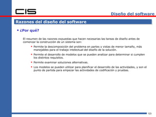 Diseño del software

Razones del diseño del software

 ¿Por qué?
   El resumen de las razones expuestas que hacen necesarias las tareas de diseño antes de
   comenzar la construcción de un sistema son:
         Permite la descomposición del problema en partes y vistas de menor tamaño, más
          manejables para el trabajo intelectual del diseño de la solución.
         Permite el desarrollo de modelos que se pueden analizar para determinar si cumplen
          los distintos requisitos.
         Permite examinar soluciones alternativas.
         Los modelos se pueden utilizar para planificar el desarrollo de las actividades, y son el
          punto de partida para empezar las actividades de codificación y pruebas.




                                                                                                      123
 