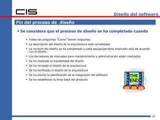 Diseño del software

Fin del proceso de diseño

 Se considera que el proceso de diseño se ha completado cuando
     Todas las preguntas “Como” tienen respuesta
     La descripción del diseño de la arquitectura está completada
     La revisión del diseño se ha completado y cada equipo/persona implicado está de acuerdo
        con el diseño.
       Los borradores de manuales para mantenimiento y administración están realizados
       Se ha realizado la trazabilidad del diseño
       Se ha revisado el diseño de la arquitectura
       Se ha verificado el diseño de la arquitectura
       Se ha escrito la planificación de la integración del software.
       Se ha establecido la línea base del producto




                                                                                                127
 