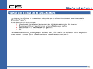 Diseño del software

Vistas del diseño de la arquitectura

 Un sistema de software es una entidad ortogonal que puede contemplarse o analizarse desde
 diferentes “vistas”:
 Puede enfocarse la atención en:
        Distribución física del software entre los diferentes elementos del sistema.
        Descomposición en las diferentes funcionalidades que realiza.
        Estructuras de la información que gestiona.
        Etc.
 De esta forma el diseño puede generar modelos para cada una de las diferentes vistas empleadas
 en su análisis (modelo físico, modelo de datos, modelo se procesos, etc.).




                                                                                                  128
 