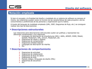 Diseño del software

Notación empleada

Si bien el concepto y la finalidad del diseño o modelado de un sistema de software es siempre el
mismo, las notaciones pueden variar en función de las características de cada proyecto o de los
conocimientos o preferencias de las personas u organización que lo realice.
A través del lenguaje de modelado empleado (UML, IDEF, Diagramas de flujo, etc.) se consiguen
realizar dos tipo de descripciones:

 Descripciones estructurales
   Las notaciones para descripciones estructurales suelen ser gráficas y representan los
   diferentes componentes y sus relaciones.
           Lenguajes de descripción de arquitecturas (ADL): AADL, AESOP, CODE, MetaH,
              Gestalt, Modechart, UML, Unicon, Modechart, etc.
           Diagramas de clases y objetos
           Diagramas de componentes
           Diagramas entidad-relación
           Lenguajes de descripción de interfaz
           Etc.
 Descripciones de comportamiento
             Diagramas de actividad
             Diagramas de colaboración
             Diagramas de flujo de datos
             Diagramas de flujo
             Pseudo-código y lenguajes de diseño (PDL)
             Diagramas de secuencia
             Etc.

                                                                                                   129
 