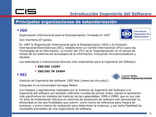 Introducción Ingeniería del Software

Principales organizaciones de estandarización

 ISO
 Organización Internacional para la Estandarización. Fundada en 1947
 Son miembros 87 países.
 En 1987 la Organización Internacional para la Estandarización (ISO) y la Comisión
 Internacional Electrotécnica (IEC), establecieron un Comité Internacional (JTC1) para las
 Tecnologías de la Información. La misión del JTC1 es la “estandarización en el campo de
 campo de los sistemas de tecnologías de la información, incluyendo microprocesadores y
 equipos.
 Los estándares o instrucciones técnicas más importantes para la Ingeniería del Software:
             ISO/IEC 12207
             ISO/IEC TR 15504
 SEI
 Instituto de Ingeniería del software. (SEI http://www.sei.cmu.edu/).
 Integrado en la Universidad Carnegie Mellon.
 Los trabajos y aportaciones realizadas por el Instituto de Ingeniería del Software a la
 Ingeniería del software son también referente mundial de primer orden, siendo la aportación
 más significativa los modelos de madurez de las capacidades: CMM y CMMI; que en sus casi
 15 años de implantación efectiva en entornos de producción de software han demostrado su
 efectividad en las dos finalidades que cubren: como marco de referencia para mejora de
 procesos, y como criterio de evaluación para determinar la madurez, y por tanto fiabilidad de
 resultados previsibles de una organización de software.
                                                                                                 13
 