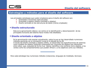 Diseño del software

Estrategias y métodos para el diseño del software

 Las principales estrategias que suelen emplearse para el diseño del software son:
         Orientadas a funciones (estructurada)
         Orientada a objetos (diseño orientado a objetos)
         Diseño centrado en las estructuras de datos (menos empleado)

 Diseño estructurado
    Esta es la aproximación clásica y se centra en la identificación y descomposición de las
    principales funciones del sistema hacia niveles más detallados.

 Diseño orientado a objetos
    Es la aproximación más popular actualmente, sobre la que se han desarrollado numerosos
    métodos partiendo de su concepción inicial en la década de los 80
    A través del diseño orientado a objetos (OOD), se desarrollan las especificaciones de sistemas
    como modelos de objetos (sistemas compuestos por conjuntos de objetos que interactúan
    entre ellos). que, expuesta de forma muy básica, identifica a los nombres como objetos, a los
    verbos como los comportamientos que pueden ofrecer y a los adjetivos como sus métodos.




 Para cada estrategia hay numerosos métodos (notaciones, lenguajes de modelado, técnicas).




                                                                                                     130
 