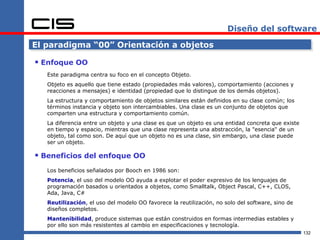 Diseño del software

El paradigma “00” Orientación a objetos

 Enfoque OO
   Este paradigma centra su foco en el concepto Objeto.
   Objeto es aquello que tiene estado (propiedades más valores), comportamiento (acciones y
   reacciones a mensajes) e identidad (propiedad que lo distingue de los demás objetos).
   La estructura y comportamiento de objetos similares están definidos en su clase común; los
   términos instancia y objeto son intercambiables. Una clase es un conjunto de objetos que
   comparten una estructura y comportamiento común.
   La diferencia entre un objeto y una clase es que un objeto es una entidad concreta que existe
   en tiempo y espacio, mientras que una clase representa una abstracción, la "esencia" de un
   objeto, tal como son. De aquí que un objeto no es una clase, sin embargo, una clase puede
   ser un objeto.

 Beneficios del enfoque OO
   Los beneficios señalados por Booch en 1986 son:
   Potencia, el uso del modelo OO ayuda a explotar el poder expresivo de los lenguajes de
   programación basados u orientados a objetos, como Smalltalk, Object Pascal, C++, CLOS,
   Ada, Java, C#
   Reutilización, el uso del modelo OO favorece la reutilización, no solo del software, sino de
   diseños completos.
   Mantenibilidad, produce sistemas que están construidos en formas intermedias estables y
   por ello son más resistentes al cambio en especificaciones y tecnología.
                                                                                                   132
 