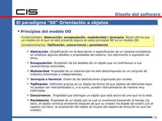 Diseño del software

El paradigma “00” Orientación a objetos

 Principios del modelo OO
  Fundamentales: Abstracción, encapsulación, modularidad y jerarquía. Booch afirma que
  un modelo en el que no esté presente alguno de estos principios NO es un modelo OO.
  Complementarios: Tipificación, concurrencia y persistencia

      Abstracción. Simplificación en la descripción o especificación de un sistema consistente
        en enfatizar algunos detalles o propiedades del sistema, con detrimento o supresión de
        otros.
      Encapsulación. Ocultación de los detalles de un objeto que no contribuyen a sus
        características esenciales.
      Modularidad. Propiedad de un sistema que ha sido descompuesto en un conjunto de
        módulos coherentes e independientes.
      Jerarquía o herencia. Orden de las abstracciones organizado por niveles.
      Tipificación. Definición precisa de un objeto de forma tal que objetos de diferentes tipos
        no puedan ser intercambiados o, a lo sumo, pueden intercambiarse de manera muy
        restringida.
      Concurrencia . Propiedad que distingue un objeto que está activo de uno que no lo está.
      Persistencia. Propiedad de un objeto por la cual su existencia trasciende al tiempo (es
        decir, el objeto continua existiendo después de que su creador ha dejado de existir) y/o al
        espacio (es decir, la localización del objeto se mueve del espacio de dirección en que fue
        creado).

                                                                                                      133
 
