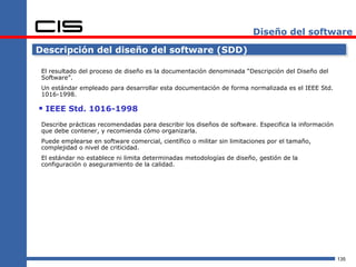 Diseño del software

Descripción del diseño del software (SDD)

 El resultado del proceso de diseño es la documentación denominada “Descripción del Diseño del
 Software”.
 Un estándar empleado para desarrollar esta documentación de forma normalizada es el IEEE Std.
 1016-1998.

 IEEE Std. 1016-1998
 Describe prácticas recomendadas para describir los diseños de software. Especifica la información
 que debe contener, y recomienda cómo organizarla.
 Puede emplearse en software comercial, científico o militar sin limitaciones por el tamaño,
 complejidad o nivel de criticidad.
 El estándar no establece ni limita determinadas metodologías de diseño, gestión de la
 configuración o aseguramiento de la calidad.




                                                                                                     135
 
