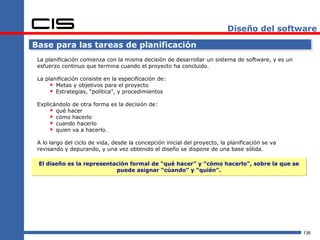 Diseño del software

Base para las tareas de planificación
 La planificación comienza con la misma decisión de desarrollar un sistema de software, y es un
 esfuerzo continuo que termina cuando el proyecto ha concluido.

 La planificación consiste en la especificación de:
       Metas y objetivos para el proyecto
       Estrategias, “política”, y procedimientos
 Explicándolo de otra forma es la decisión de:
       qué hacer
       cómo hacerlo
       cuando hacerlo
       quien va a hacerlo.
 A lo largo del ciclo de vida, desde la concepción inicial del proyecto, la planificación se va
 revisando y depurando, y una vez obtenido el diseño se dispone de una base sólida.

 El diseño es la representación formal de “qué hacer” y “cómo hacerlo”, sobre la que se
                           puede asignar “cúando” y “quién”.




                                                                                                  138
 