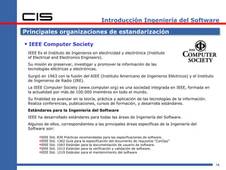 Introducción Ingeniería del Software

Principales organizaciones de estandarización

 IEEE Computer Society
 IEEE Es el Instituto de Ingenieros en electricidad y electrónica (Institute
 of Electrical and Electronics Engineers).
 Su misión es preservar, investigar y promover la información de las
 tecnologías eléctricas y electrónicas.
 Surgió en 1963 con la fusión del AIEE (Instituto Americano de Ingenieros Eléctricos) y el Instituto
 de Ingenieros de Radio (IRE).
 La IEEE Computer Society (www.computer.org) es una sociedad integrada en IEEE, formada en
 la actualidad por más de 100.000 miembros en todo el mundo.
 Su finalidad es avanzar en la teoría, práctica y aplicación de las tecnologías de la información.
 Realiza conferencias, publicaciones, cursos de formación, y desarrolla estándares.
 Estándares para la Ingeniería del Software
 IEEE ha desarrollado estándares para todas las áreas de Ingeniería del Software.
 Algunos de ellos, correspondientes a las principales áreas específicas de la Ingeniería del
 Software son:

       IEEE Std. 830 Prácticas recomendadas para las especificaciones de software.
       IEEE Std. 1362 Guía para la especificación del documento de requisitos “ConOps”
       IEEE Std. 1063 Estándar para la documentación de usuario de software.
       IEEE Std. 1012 Estándar para la verificación y validación de software.
       IEEE Std. 1219 Estándar para el mantenimiento del software


                                                                                                       14
 