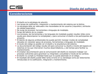 Diseño del software

Consideraciones


    El diseño es la estrategia de solución.
    Las tareas de codificación, integración y mantenimiento del sistema son la táctica.
    La estrategia debe ser adecuada a las necesidades de los usuarios (requisitos y atributos
       de calidad esperados).
      No surge de procesos, herramientas o lenguajes de modelado.
      Surge del talento de su creador.
      Los procesos, las herramientas y los lenguajes de modelado pueden resultar útiles como
       ayuda para descomponer la complejidad, y para comunicar el diseño a los participantes del
       proyecto.
      El talento de algunos profesionales les puede permitir manejar niveles de complejidad
       elevados sin necesitar apoyo de procesos, herramientas o lenguajes de modelado.
      A través del código es posible ver el diseño y la arquitectura del sistema.
      La documentación del código resulta útil para comunicar su diseño a través del espacio en
       sistemas en los que intervienen muchos desarrolladores, y del tiempo para facilitar su
       mantenimiento.
      Al emplear documentación para la comunicación del diseño es necesario trabajar con
       procesos suficientes para garantizar su integridad y actualidad a través de los cambios.
      El diseño no cumple su finalidad hasta que no queda plasmado en el código.
      El resultado del diseño puede fallar tanto errores en su estrategia como por distorsiones
       introducidas en la codificación, integración y mantenimiento.




                                                                                                   140
 