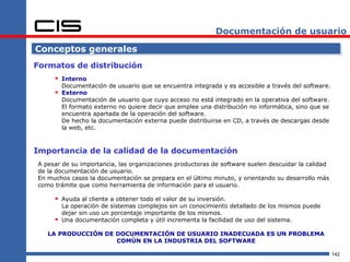 Documentación de usuario

Conceptos generales
Formatos de distribución
      Interno
         Documentación de usuario que se encuentra integrada y es accesible a través del software.
      Externo
         Documentación de usuario que cuyo acceso no está integrado en la operativa del software.
         El formato externo no quiere decir que emplee una distribución no informática, sino que se
         encuentra apartada de la operación del software.
         De hecho la documentación externa puede distribuirse en CD, a través de descargas desde
         la web, etc.



Importancia de la calidad de la documentación
A pesar de su importancia, las organizaciones productoras de software suelen descuidar la calidad
de la documentación de usuario.
En muchos casos la documentación se prepara en el último minuto, y orientando su desarrollo más
como trámite que como herramienta de información para el usuario.

      Ayuda al cliente a obtener todo el valor de su inversión.
         La operación de sistemas complejos sin un conocimiento detallado de los mismos puede
         dejar sin uso un porcentaje importante de los mismos.
        Una documentación completa y útil incrementa la facilidad de uso del sistema.

   LA PRODUCCIÓN DE DOCUMENTACIÓN DE USUARIO INADECUADA ES UN PROBLEMA
                    COMÚN EN LA INDUSTRIA DEL SOFTWARE

                                                                                                      142
 