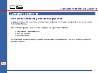 Documentación de usuario

     Conceptos generales

     Tipos de documentos y contenidos posibles
     La documentación de usuario de un sistema de software puede estar comprendida en uno o varios
     documentos físicos.

     Un documento puede abordar uno o varios de los siguientes ámbitos:

           Instalación / desinstalación.
           Uso del sistema.
           Administración.
     Un sistema de software puede disponer de manuales diferentes para cada uno de los subsistemas
     que lo componen.




P1




                                                                                                     143
 