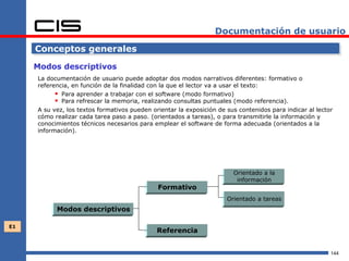 Documentación de usuario

     Conceptos generales

     Modos descriptivos
     La documentación de usuario puede adoptar dos modos narrativos diferentes: formativo o
     referencia, en función de la finalidad con la que el lector va a usar el texto:
            Para aprender a trabajar con el software (modo formativo)
            Para refrescar la memoria, realizando consultas puntuales (modo referencia).
     A su vez, los textos formativos pueden orientar la exposición de sus contenidos para indicar al lector
     cómo realizar cada tarea paso a paso. (orientados a tareas), o para transmitirle la información y
     conocimientos técnicos necesarios para emplear el software de forma adecuada (orientados a la
     información).




                                                                        Orientado a la
                                                                         información
                                              Formativo
                                                                      Orientado a tareas
           Modos descriptivos

E1
                                              Referencia


                                                                                                          144
 