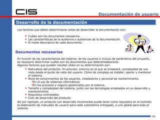 Documentación de usuario

Desarrollo de la documentación
Los factores que deben determinarse antes de desarrollar la documentación son:

      Cuáles son los documentos necesarios.
      Las características de la audiencia o audiencias de la documentación.
      El modo descriptivo de cada documento.

Documentos necesarios
En función de las características del sistema, de los usuarios e incluso de parámetros del proyecto,
es necesario determinar cuáles son los documentos que deberánelaborarse.
Algunos factores que pueden resultar útiles en su determinación son:
       Naturaleza del producto, fin previsto, entorno en el que se empleará, complejidad de uso
        vista desde el punto de vista del usuario. Cómo de complejo es instalar, operar y mantener
        el sistema.
       Nivel de conocimientos de los usuarios, instaladores y personal de mantenimiento.
           En el uso de sistemas informáticos.
           En los procesos y negocio gestionados por el sistema.
       Tamaño y complejidad del sistema, junto con las tecnologías empleadas en su desarrollo y
        mantenimiento.
       Requisitos contratados.
       Ciclo de desarrollo del producto.
Así por ejemplo, un producto con desarrollo incremental puede tener como requisitos en el contrato
la elaboración de manuales de usuario para cada subsistema entregado, o uno global para todo el
sistema.

                                                                                                       145
 