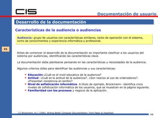 Documentación de usuario

     Desarrollo de la documentación

     Características de la audiencia o audiencias

     Audiencia: grupo de usuarios con características similares, tanto de operación con el sistema,
     como de conocimientos y experiencia informática y profesional.


P2
     Antes de comenzar el desarrollo de la documentación es importante clasificar a los usuarios del
     sistema por audiencias, identificando las características clave.

     La documentación debe plantearse pensando en las características y necesidades de la audiencia.

     Algunos criterios útiles para identificar las audiencias y sus características:

             Educación:¿Cuál es el nivel educativo de la audiencia?
             Actitud: ¿Cuál es la actitud de la audiencia?. ¿Son reacios al uso de ordenadores?.
                ¿Presentan resistencia al cambio?
               Nivel de sofisticación informática. A título de ejemplo, Brockmann identifica cinco[1]


                niveles de sofisticación informática de los usuarios, que se muestran en la página siguiente.
               Familiaridad con los procesos y negocio de la aplicación.




      [1] Brockmann, R.J. (1990). Writing Better Computer Documentation: From Paper to Hypertext
                                                                                                                146
 