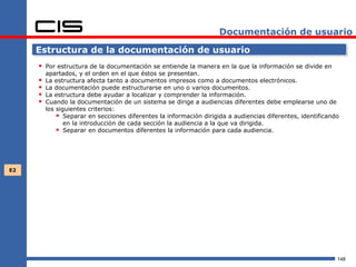 Documentación de usuario

     Estructura de la documentación de usuario
      Por estructura de la documentación se entiende la manera en la que la información se divide en
         apartados, y el orden en el que éstos se presentan.
        La estructura afecta tanto a documentos impresos como a documentos electrónicos.
        La documentación puede estructurarse en uno o varios documentos.
        La estructura debe ayudar a localizar y comprender la información.
        Cuando la documentación de un sistema se dirige a audiencias diferentes debe emplearse uno de
         los siguientes criterios:
              Separar en secciones diferentes la información dirigida a audiencias diferentes, identificando
                en la introducción de cada sección la audiencia a la que va dirigida.
              Separar en documentos diferentes la información para cada audiencia.




E2




                                                                                                            148
 