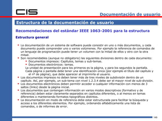 Documentación de usuario

Estructura de la documentación de usuario

Recomendaciones del estándar IEEE 1063-2001 para la estructura
Estructura general

  La documentación de un sistema de software puede consistir en uno o más documentos, y cada
     documento puede comprender uno o varios volúmenes. Por ejemplo la referencia de comandos de
     un lenguaje de programación puede tener un volumen con la mitad de ellos y otro con la otra
     mitad.
    Son recomendables (aunque no obligatorio) las siguientes divisiones dentro de cada documento:
          Documentos impresos: Capítulos, temas y sub-temas.
          Documentos electrónicos: temas.
         La unidad de presentación para los primeros es la página, y para los segundos la pantalla.
         Cada página o pantalla debe tener una identificación única (por ejemplo el título del capítulo y
           el nº de página), que debe aparecer al imprimirla el usuario.
    Los documentos impresos no deben tener más de tres niveles de subdivisión dentro de un
     capítulo. Así, por ejemplo, un sub-tema con nivel 1.2.3.4 debe ser el mayor nivel de sub-división.
    Los documentos electrónicos deben permitir acceder a cualquier información con menos de 3
     saltos (links) desde la página inicial.
    Los documentos que contengan información en varios modos descriptivos (formativo y de
     referencia) deben estar claramente separados en capítulos diferentes, o al menos en temas
     diferentes o manteniendo formatos tipográficos distintos.
    La documentación en modo de referencia debe estar estructurada para facilitar la búsqueda y
     acceso a los diferentes elementos. Por ejemplo, ordenando alfabéticamente una lista de
     comandos, o de informes de error.



                                                                                                        149
 