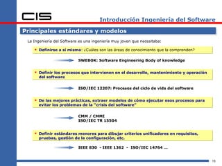 Introducción Ingeniería del Software

Principales estándares y modelos
 La Ingeniería del Software es una ingeniería muy joven que necesitaba:

     Definirse a sí misma: ¿Cuáles son las áreas de conocimiento que la comprenden?

                           SWEBOK: Software Engineering Body of knowledge


     Definir los procesos que intervienen en el desarrollo, mantenimiento y operación
      del software


                           ISO/IEC 12207: Procesos del ciclo de vida del software


     De las mejores prácticas, extraer modelos de cómo ejecutar esos procesos para
      evitar los problemas de la “crisis del software”


                           CMM / CMMI
                           ISO/IEC TR 15504


     Definir estándares menores para dibujar criterios unificadores en requisitos,
      pruebas, gestión de la configuración, etc.

                           IEEE 830 - IEEE 1362 - ISO/IEC 14764 …


                                                                                         15
 
