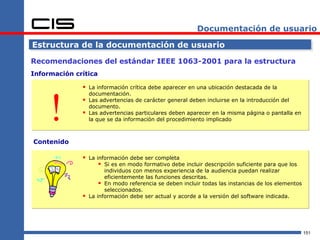 Documentación de usuario

Estructura de la documentación de usuario

Recomendaciones del estándar IEEE 1063-2001 para la estructura
Información crítica

               La información crítica debe aparecer en una ubicación destacada de la



     !
                  documentación.
                 Las advertencias de carácter general deben incluirse en la introducción del
                  documento.
                 Las advertencias particulares deben aparecer en la misma página o pantalla en
                  la que se da información del procedimiento implicado



Contenido

               La información debe ser completa
                     Si es en modo formativo debe incluir descripción suficiente para que los
                        individuos con menos experiencia de la audiencia puedan realizar
                        eficientemente las funciones descritas.
                       En modo referencia se deben incluir todas las instancias de los elementos
                        seleccionados.
                 La información debe ser actual y acorde a la versión del software indicada.




                                                                                                    151
 