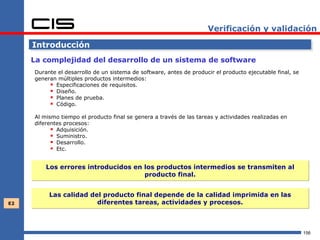 Verificación y validación

     Introducción
     La complejidad del desarrollo de un sistema de software
     Durante el desarrollo de un sistema de software, antes de producir el producto ejecutable final, se
     generan múltiples productos intermedios:
           Especificaciones de requisitos.
           Diseño.
           Planes de prueba.
           Código.
     Al mismo tiempo el producto final se genera a través de las tareas y actividades realizadas en
     diferentes procesos:
            Adquisición.
            Suministro.
            Desarrollo.
            Etc.

         Los errores introducidos en los productos intermedios se transmiten al
                                     producto final.


          Las calidad del producto final depende de la calidad imprimida en las
E2                      diferentes tareas, actividades y procesos.



                                                                                                           156
 