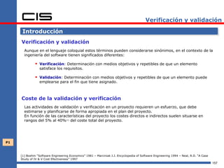 Verificación y validación

      Introducción
     Verificación y validación
       Aunque en el lenguaje coloquial estos términos pueden considerarse sinónimos, en el contexto de la
       ingeniería del software tienen significados diferentes:

               Verificación: Determinación con medios objetivos y repetibles de que un elemento
                 satisface los requisitos.

               Validación: Determinación con medios objetivos y repetibles de que un elemento puede
                 emplearse para el fin que tiene asignado.



     Coste de la validación y verificación
       Las actividades de validación y verificación en un proyecto requieren un esfuerzo, que debe
       estimarse y planificarse de forma apropiada en el plan del proyecto.
       En función de las características del proyecto los costes directos e indirectos suelen situarse en
       rangos del 5% al 40%[1] del coste total del proyecto.




P1



     [1] Boehm “Software Engineering Economics” 1981 – Marciniak J.J. Encyclopedia of Software Engineering 1994 – Neal, R.D. “A Case
     Study of IV & V Cost Efectiveness” 1997
                                                                                                                                       157
 