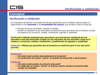 Verificación y validación

Conceptos
Verificación y validación
Es la disciplina de gestión y actividad técnica para garantizar que el software operará según lo
especificado en los requisitos y las necesidades del usuario, que se lleva a cabo a través de:

      Proceso proactivo de análisis, revisión y pruebas.
      Gestión en paralelo con las actividades de desarrollo para garantizar que el software cumple
        los objetivos de corrección, calidad, rendimiento, agendas y usabilidad.

Verificación: Método empleado para garantizar que el producto resultante de una
actividad o fase del desarrollo cumple con los requisitos de esa actividad o fase en lo
relativo a corrección, calidad, rendimiento, cumplimiento de agendas y usabilidad.

Validación: Método que garantiza que el producto es conforme para el uso que tiene
previsto.


Verificación
       ¿Se está construyendo adecuadamente el producto?
       La verificación se realiza “contra” el entorno de desarrollo o del proyecto.
Validación:
      ¿Se está construyendo el producto adecuado?
      La validación se realiza “contra” el entorno cliente, donde el producto debe
       cumplir su finalidad.

                                                                                                   158
 