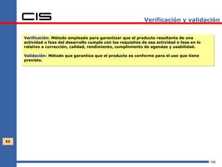 Verificación y validación


     Verificación: Método empleado para garantizar que el producto resultante de una
     actividad o fase del desarrollo cumple con los requisitos de esa actividad o fase en lo
     relativo a corrección, calidad, rendimiento, cumplimiento de agendas y usabilidad.

     Validación: Método que garantiza que el producto es conforme para el uso que tiene
     previsto.




E3




                                                                                               159
 