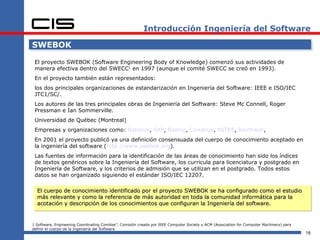 Introducción Ingeniería del Software

SWEBOK

 El proyecto SWEBOK (Software Engineering Body of Knowledge) comenzó sus actividades de
 manera efectiva dentro del SWECC1 en 1997 (aunque el comité SWECC se creó en 1993).
 En el proyecto también están representados:
 los dos principales organizaciones de estandarización en Ingeniería del Software: IEEE e ISO/IEC
 JTC1/SC/.
 Los autores de las tres principales obras de Ingeniería del Software: Steve Mc Connell, Roger
 Pressman e Ian Sommerville.
 Universidad de Québec (Montreal)
 Empresas y organizaciones como: Rational, SAP, Boeing, Construx, MITRE, Raytheon,
 En 2001 el proyecto publicó ya una definición consensuada del cuerpo de conocimiento aceptado en
 la ingeniería del software (http://www.swebok.org).
 Las fuentes de información para la identificación de las áreas de conocimiento han sido los índices
 de textos genéricos sobre la Ingeniería del Software, los curricula para licenciatura y postgrado en
 Ingeniería de Software, y los criterios de admisión que se utilizan en el postgrado. Todos estos
 datos se han organizado siguiendo el estándar ISO/IEC 12207.

  El cuerpo de conocimiento identificado por el proyecto SWEBOK se ha configurado como el estudio
  más relevante y como la referencia de más autoridad en toda la comunidad informática para la
  acotación y descripción de los conocimientos que configuran la Ingeniería del software.


1 Software, Engineering Coordinating Comitee”, Comisión creada por IEEE Computer Society y ACM (Association for Computer Machinery) para
definir el cuerpo de la Ingeniería del Software
                                                                                                                                           16
 