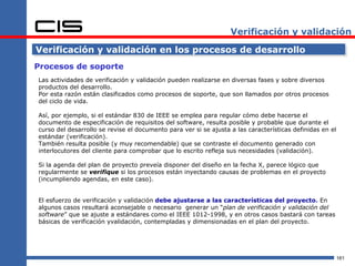 Verificación y validación

Verificación y validación en los procesos de desarrollo
Procesos de soporte
Las actividades de verificación y validación pueden realizarse en diversas fases y sobre diversos
productos del desarrollo.
Por esta razón están clasificados como procesos de soporte, que son llamados por otros procesos
del ciclo de vida.

Así, por ejemplo, si el estándar 830 de IEEE se emplea para regular cómo debe hacerse el
documento de especificación de requisitos del software, resulta posible y probable que durante el
curso del desarrollo se revise el documento para ver si se ajusta a las características definidas en el
estándar (verificación).
También resulta posible (y muy recomendable) que se contraste el documento generado con
interlocutores del cliente para comprobar que lo escrito refleja sus necesidades (validación).

Si la agenda del plan de proyecto preveía disponer del diseño en la fecha X, parece lógico que
regularmente se verifique si los procesos están inyectando causas de problemas en el proyecto
(incumpliendo agendas, en este caso).


El esfuerzo de verificación y validación debe ajustarse a las características del proyecto. En
algunos casos resultará aconsejable o necesario generar un “plan de verificación y validación del
software” que se ajuste a estándares como el IEEE 1012-1998, y en otros casos bastará con tareas
básicas de verificación yvalidación, contempladas y dimensionadas en el plan del proyecto.




                                                                                                          161
 