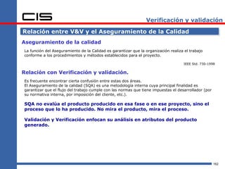 Verificación y validación

Relación entre V&V y el Aseguramiento de la Calidad
Aseguramiento de la calidad
La función del Aseguramiento de la Calidad es garantizar que la organización realiza el trabajo
conforme a los procedimientos y métodos establecidos para el proyecto.

                                                                                    IEEE Std. 730-1998

Relación con Verificación y validación.
Es frecuente encontrar cierta confusión entre estas dos áreas.
El Aseguramiento de la calidad (SQA) es una metodología interna cuya principal finalidad es
garantizar que el flujo del trabajo cumple con las normas que tiene impuestas el desarrollador (por
su normativa interna, por imposición del cliente, etc.).

SQA no evalúa el producto producido en esa fase o en ese proyecto, sino el
proceso que lo ha producido. No mira el producto, mira el proceso.

Validación y Verificación enfocan su análisis en atributos del producto
generado.




                                                                                                      162
 