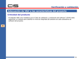 Verificación y validación

     Adecuación de V&V a las características del proyecto
     Criticidad del producto
     El estándar IEEE 1012 establece que el “plan de validación y verificación del software” (SVVP) debe
     especificar un método para clasificar el nivel de integridad del software de cada subsistema de
     software del proyecto.


E4




                                                                                                           164
 