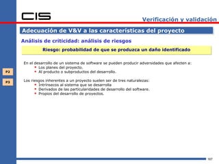 Verificación y validación

     Adecuación de V&V a las características del proyecto
     Análisis de criticidad: análisis de riesgos
                Riesgo: probabilidad de que se produzca un daño identificado


      En el desarrollo de un sistema de software se pueden producir adversidades que afecten a:
             Los planes del proyecto.
P2           Al producto o subproductos del desarrollo.

P3    Los riesgos inherentes a un proyecto suelen ser de tres naturalezas:
             Intrínsecos al sistema que se desarrolla
             Derivados de las particularidades de desarrollo del software.
             Propios del desarrollo de proyectos.




                                                                                                  167
 