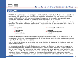 Introducción Ingeniería del Software

SWEBOK

SWEBOK da el primer paso necesario para constituir a la Ingeniería del Software como profesión: la
delimitación del cuerpo de conocimiento que comprende la profesión. Sin esta delimitación no es
posible validar de forma universal exámenes de licenciatura, no es posible la preparación para
acceder a la profesión, y no hay un consenso sobre el contenido de su currículo.
El proyecto parte de la suposición de que es necesario establecer cuál es el cuerpo de conocimiento
que deben conocer los ingenieros del software, y en su desarrollo ha agrupado este conocimiento en
10 áreas

           Requisitos                                      Gestión de la configuración
           Diseño                                          Gestión
           Construcción                                    Procesos
           Pruebas                                         Herramientas y métodos
           Mantenimiento                                   Calidad


Es importante resaltar que estas áreas no incluyen aspectos importantes de las tecnologías de la
información, tales como lenguajes específicos de programación, bases de datos relacionales o redes
o tecnología de redes y comunicaciones.
Esta es una consecuencia de la distinción que entre “esencia” y “accidente” se establece desde un
enfoque de ingeniería.
Por supuesto que un Ingeniero de Software debe conocer las técnicas de cada momento, pero la
definición de procesos y metodología de trabajo es la “esencia” de la profesión. Así por ejemplo, el
área de conocimiento de requisitos, sí que puede considerarse como “esencia” de la profesión. Los
problemas que pueden derivarse en un proyecto por una mala obtención o gestión de los requisitos
son indistintos del hardware o lenguaje de programación empleado. Eran los mismos hace dos
décadas que ahora, y todo nos hace suponer que seguirán siendo idénticos dentro de otros cuatro
lustros.
                                                                                                       17
 