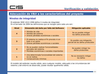 Verificación y validación

Adecuación de V&V a las características del proyecto
Niveles de integridad
El estándar IEEE 1012-1998 define 4 niveles de integridad.
En el borrador de 2004 las definiciones que se recogen para cada uno son:

    Nivel        Dimensión del daño por fallo del Software               Mitigación aplicable

                 Pérdida de vida                                        No es posible mitigar
      4          Pérdida del sistema                                    los daños producidos
                 Graves pérdidas económicas o sociales
                 El sistema no realiza el fin previsto ni en          Es posible una mitigación
      3             todo ni en parte.
                                                                    parcial de los daños producidos
                   Graves pérdidas económicas o sociales

                 No se pueden realizar funcionalidades                  Se pueden mitigar los
      2             parciales del sistema.
                                                                           daños producidos
                   Pérdidas económicas o sociales importantes

                 Una determinada funcionalidad del sistema             No es necesario mitigar
      1             no se realiza.
                                                                               los daños
                   Consecuencias mínimas

El modelo del estándar resulta válido, pero cualquier modelo, adecuado a las circunstancias del
sistema y del entorno de desarrollo, puede resultar igualmente válido.


                                                                                                  171
 