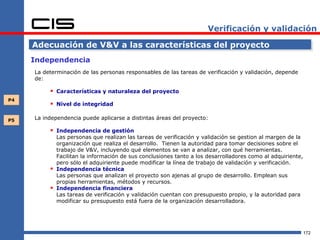 Verificación y validación

     Adecuación de V&V a las características del proyecto
     Independencia
     La determinación de las personas responsables de las tareas de verificación y validación, depende
     de:

           Características y naturaleza del proyecto
P4
           Nivel de integridad

P5   La independencia puede aplicarse a distintas áreas del proyecto:

           Independencia de gestión
              Las personas que realizan las tareas de verificación y validación se gestion al margen de la
              organización que realiza el desarrollo. Tienen la autoridad para tomar decisiones sobre el
              trabajo de V&V, incluyendo qué elementos se van a analizar, con qué herramientas.
              Facilitan la información de sus conclusiones tanto a los desarrolladores como al adquiriente,
              pero sólo el adquiriente puede modificar la línea de trabajo de validación y verificación.
             Independencia técnica
              Las personas que analizan el proyecto son ajenas al grupo de desarrollo. Emplean sus
              propias herramientas, métodos y recursos.
             Independencia financiera
              Las tareas de verificación y validación cuentan con presupuesto propio, y la autoridad para
              modificar su presupuesto está fuera de la organización desarrolladora.




                                                                                                              172
 