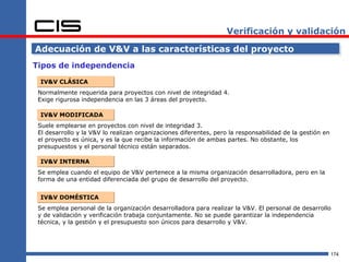 Verificación y validación

Adecuación de V&V a las características del proyecto
Tipos de independencia

 IV&V CLÁSICA
 Normalmente requerida para proyectos con nivel de integridad 4.
 Exige rigurosa independencia en las 3 áreas del proyecto.

 IV&V MODIFICADA
 Suele emplearse en proyectos con nivel de integridad 3.
 El desarrollo y la V&V lo realizan organizaciones diferentes, pero la responsabilidad de la gestión en
 el proyecto es única, y es la que recibe la información de ambas partes. No obstante, los
 presupuestos y el personal técnico están separados.

 IV&V INTERNA
 Se emplea cuando el equipo de V&V pertenece a la misma organización desarrolladora, pero en la
 forma de una entidad diferenciada del grupo de desarrollo del proyecto.


 IV&V DOMÉSTICA
 Se emplea personal de la organización desarrolladora para realizar la V&V. El personal de desarrollo
 y de validación y verificación trabaja conjuntamente. No se puede garantizar la independencia
 técnica, y la gestión y el presupuesto son únicos para desarrollo y V&V.




                                                                                                          174
 
