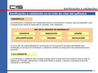 Verificación y validación

Verificación y validación en el ciclo de vida del software

 DESARROLLO

La verificación y validación en el desarrollo centra su actividad en 6 tareas, que corresponden a las
5 típicas de los ciclos de desarrollo en cascada, más instalación.


                             V&V EN EL PROCESO DE DESARROLLO

          CONCEPTO                         REQUISITOS                           DISEÑO

      IMPLEMENTACIÓN                         PRUEBAS                        INSTALACIÓN



Si en el ciclo de vida empleado por el proyecto, la incorporación de estas actividades está
modificada, el proceso de verificación y validación también se adecuará a las características del
proyecto.

 V & V CONCEPTO

La verificación y validación del concepto trabaja sobre la descripción del sistema, lleva a cabo el
análisis de criticidad, estudiando y evaluando daños y riesgos; y genera o actualiza el plan de
validación y verificación.



                                                                                                        177
 
