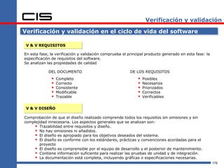 Verificación y validación

Verificación y validación en el ciclo de vida del software

 V & V REQUISITOS

En esta fase, la verificación y validación comprueba el principal producto generado en esta fase: la
especificación de requisitos del software.
Se analizan las propiedades de calidad

             DEL DOCUMENTO                               DE LOS REQUISITOS
                 Completo                                      Posibles
                 Correcto                                      Necesarios
                 Consistente                                   Priorizados
                 Modificable                                   Correctos
                 Trazable                                      Verificables


 V & V DISEÑO

Comprobación de que el diseño realizado comprende todos los requisitos sin omisiones y sin
complejidad innecesaria. Los aspectos generales que se analizan son:
      Trazabilidad entre requisitos y diseño.
      No hay omisiones ni añadidos.
      El diseño es apropiado para los objetivos deseados del sistema.
      El diseño es conforme con los estándares, prácticas y convenciones acordadas para el
        proyecto
      El diseño es comprensible por el equipo de desarrollo y el posterior de mantenimiento.
      Contiene información suficiente para realizar las pruebas de unidad y de integración.
      La documentación está completa, incluyendo gráficas o especificaciones necesarias.
                                                                                                       178
 